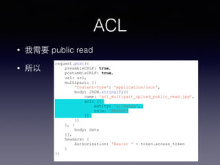 ACL 
• 我需要 public read 
• 所以request.post({ 
preambleCRLF: true, 
postambleCRLF: true, 
url: url, 
multipart: [{ 
'Content-Type': 'application/json', 
body: JSON.stringify({ 
name: 'acl_multipart_upload_public_read.jpg', 
acl: [{ 
entity: 'allUsers', 
role: 'READER' 
}] 
}) 
}, { 
body: data 
}], 
headers: { 
Authorization: 'Bearer ' + token.access_token 
} 
}) 
 