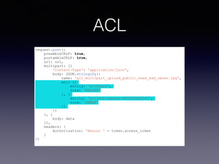 ACL 
request.post({ 
preambleCRLF: true, 
postambleCRLF: true, 
url: url, 
multipart: [{ 
'Content-Type': 'application/json', 
body: JSON.stringify({ 
name: 'acl_multipart_upload_public_read_add_owner.jpg', 
acl: [{ 
entity: 'allUsers', 
role: 'READER' 
}, { 
entity: 'project-owners-460520686343', 
role: 'OWNER' 
}] 
}) 
}, { 
body: data 
}], 
headers: { 
Authorization: 'Bearer ' + token.access_token 
} 
}) 
 