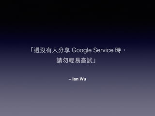 「還沒有⼈人分享 Google Service 時， 
請勿輕易嘗試」 
– Ian Wu 
 