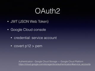 OAuth2 
• JWT (JSON Web Token) 
• Google Cloud console 
• credential: service account 
• covert p12 > pem 
Authentication - Google Cloud Storage — Google Cloud Platform 
https://cloud.google.com/storage/docs/authentication#service_accounts 
 