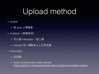 Upload method 
• simple 
• 就 post 上傳檔案 
• multipart（推薦使⽤用） 
• 可以連 metadata ⼀一起上傳 
• request 某⼀一個版本以上才有⽀支援 
• resumable 
• 沒⽤用過 
• node-youtube-resumable-upload 
https://github.com/grayleonard/node-youtube-resumable-upload 
 