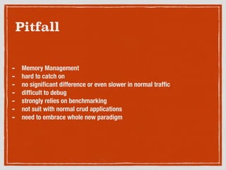 Pitfall
- Memory Management
- hard to catch on
- no signiﬁcant difference or even slower in normal trafﬁc
- difﬁcult to debug
- strongly relies on benchmarking
- not suit with normal crud applications
- need to embrace whole new paradigm
 