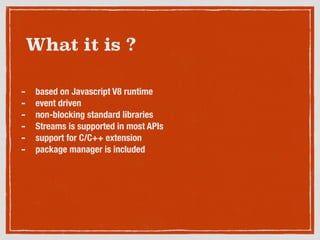 What it is ?
- based on Javascript V8 runtime
- event driven
- non-blocking standard libraries
- Streams is supported in most APIs
- support for C/C++ extension
- package manager is included
 