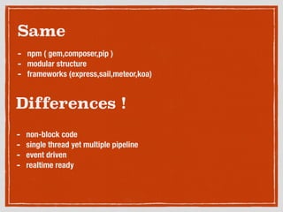 Differences !
- non-block code
- single thread yet multiple pipeline
- event driven
- realtime ready
Same
- npm ( gem,composer,pip )
- modular structure
- frameworks (express,sail,meteor,koa)
 