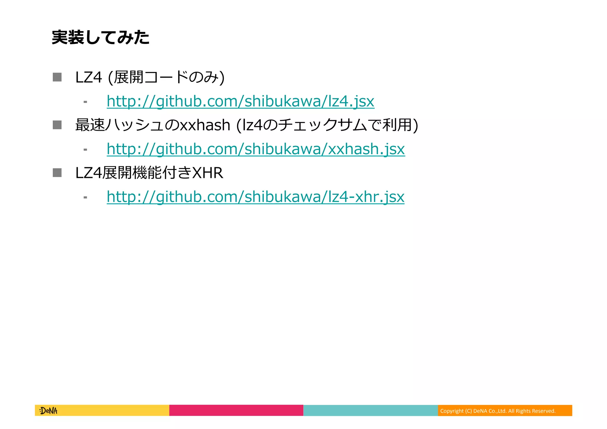 Copyright	
  (C)	
  DeNA	
  Co.,Ltd.	
  All	
  Rights	
  Reserved.	
  
実装してみた	
  
!  LZ4	
  (展開コードのみ)	
  
⁃  http://github.com/shibukawa/lz4.jsx	
  
!  最速ハッシュのxxhash	
  (lz4のチェックサムで利利⽤用)	
  
⁃  http://github.com/shibukawa/xxhash.jsx	
  
!  LZ4展開機能付きXHR	
  
⁃  http://github.com/shibukawa/lz4-‐‑‒xhr.jsx	
  
 