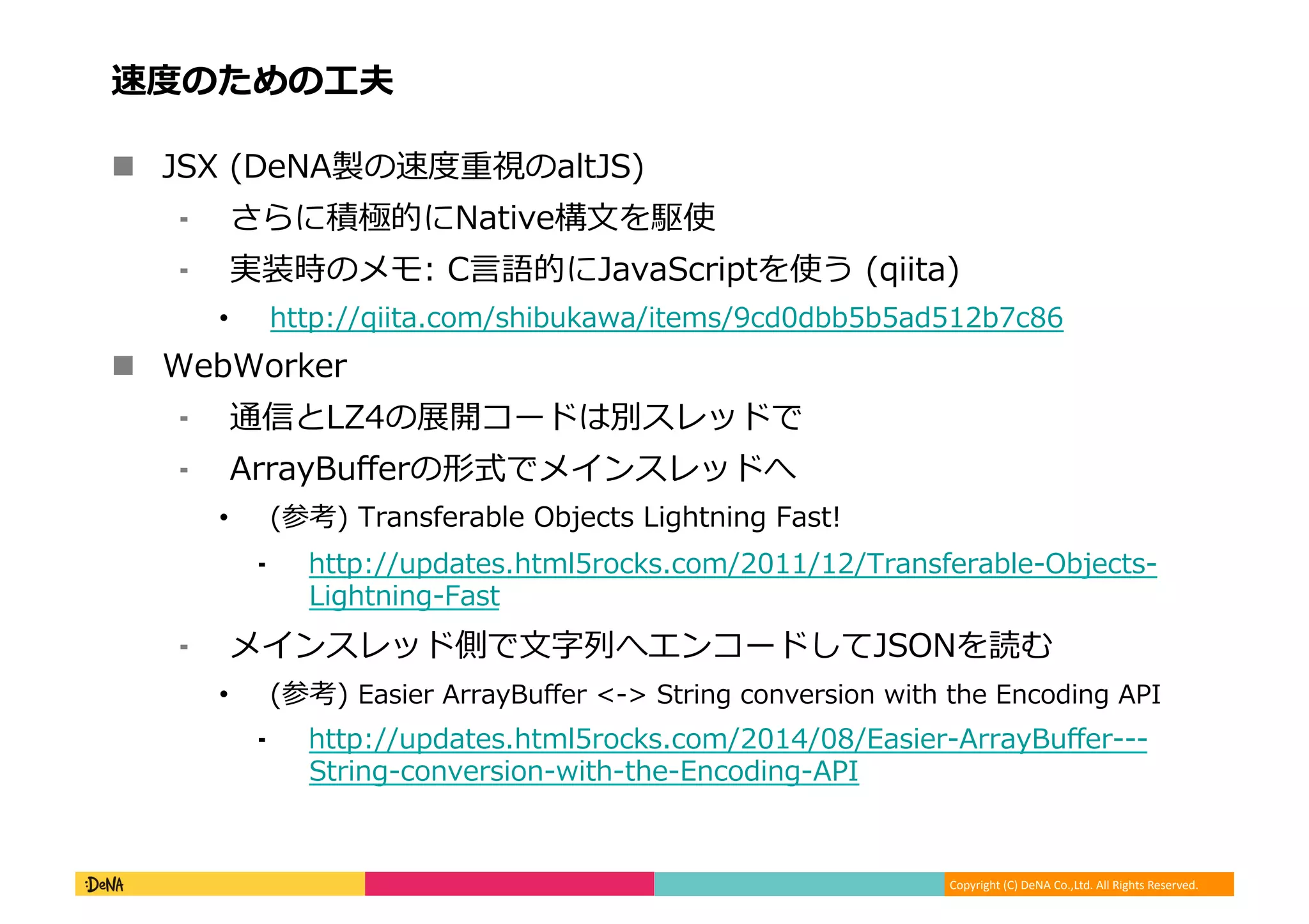 Copyright	
  (C)	
  DeNA	
  Co.,Ltd.	
  All	
  Rights	
  Reserved.	
  
速度度のための⼯工夫	
  
!  JSX	
  (DeNA製の速度度重視のaltJS)	
  
⁃  さらに積極的にNative構⽂文を駆使	
  
⁃  実装時のメモ:	
  C⾔言語的にJavaScriptを使う	
  (qiita)	
  
•  http://qiita.com/shibukawa/items/9cd0dbb5b5ad512b7c86	
  
!  WebWorker	
  
⁃  通信とLZ4の展開コードは別スレッドで	
  
⁃  ArrayBuﬀerの形式でメインスレッドへ	
  
•  (参考)	
  Transferable	
  Objects	
  Lightning	
  Fast!	
  
⁃  http://updates.html5rocks.com/2011/12/Transferable-‐‑‒Objects-‐‑‒
Lightning-‐‑‒Fast	
  
⁃  メインスレッド側で⽂文字列列へエンコードしてJSONを読む	
  
•  (参考)	
  Easier	
  ArrayBuﬀer	
  <-‐‑‒>	
  String	
  conversion	
  with	
  the	
  Encoding	
  API	
  	
  
⁃  http://updates.html5rocks.com/2014/08/Easier-‐‑‒ArrayBuﬀer-‐‑‒-‐‑‒-‐‑‒
String-‐‑‒conversion-‐‑‒with-‐‑‒the-‐‑‒Encoding-‐‑‒API	
  
 