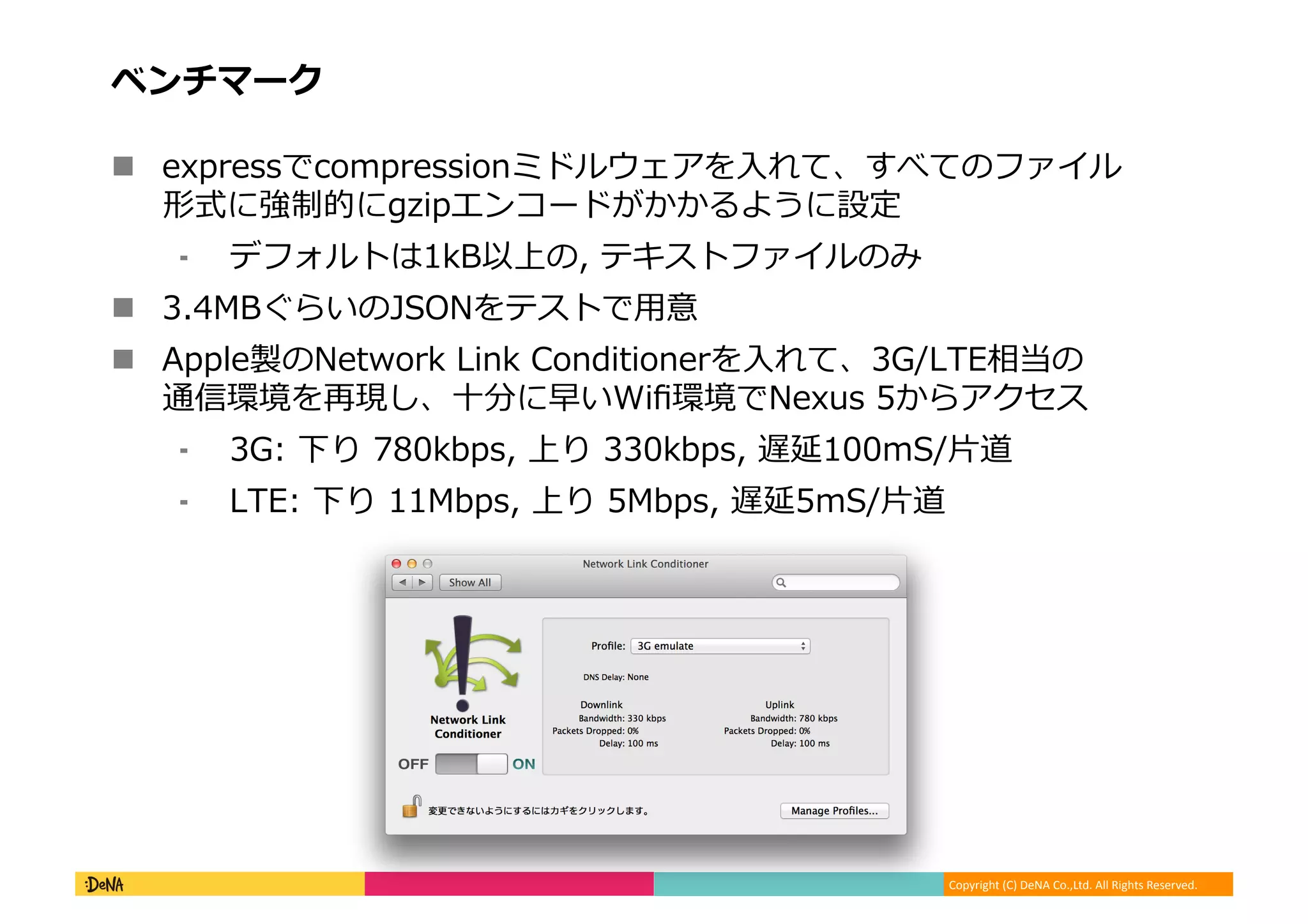 Copyright	
  (C)	
  DeNA	
  Co.,Ltd.	
  All	
  Rights	
  Reserved.	
  
ベンチマーク	
  
!  expressでcompressionミドルウェアを⼊入れて、すべてのファイル
形式に強制的にgzipエンコードがかかるように設定	
  
⁃  デフォルトは1kB以上の,	
  テキストファイルのみ	
  
!  3.4MBぐらいのJSONをテストで⽤用意	
  
!  Apple製のNetwork	
  Link	
  Conditionerを⼊入れて、3G/LTE相当の
通信環境を再現し、⼗十分に早いWiﬁ環境でNexus	
  5からアクセス	
  
⁃  3G:	
  下り	
  780kbps,	
  上り	
  330kbps,	
  遅延100mS/⽚片道	
  
⁃  LTE:	
  下り	
  11Mbps,	
  上り	
  5Mbps,	
  遅延5mS/⽚片道	
  
 