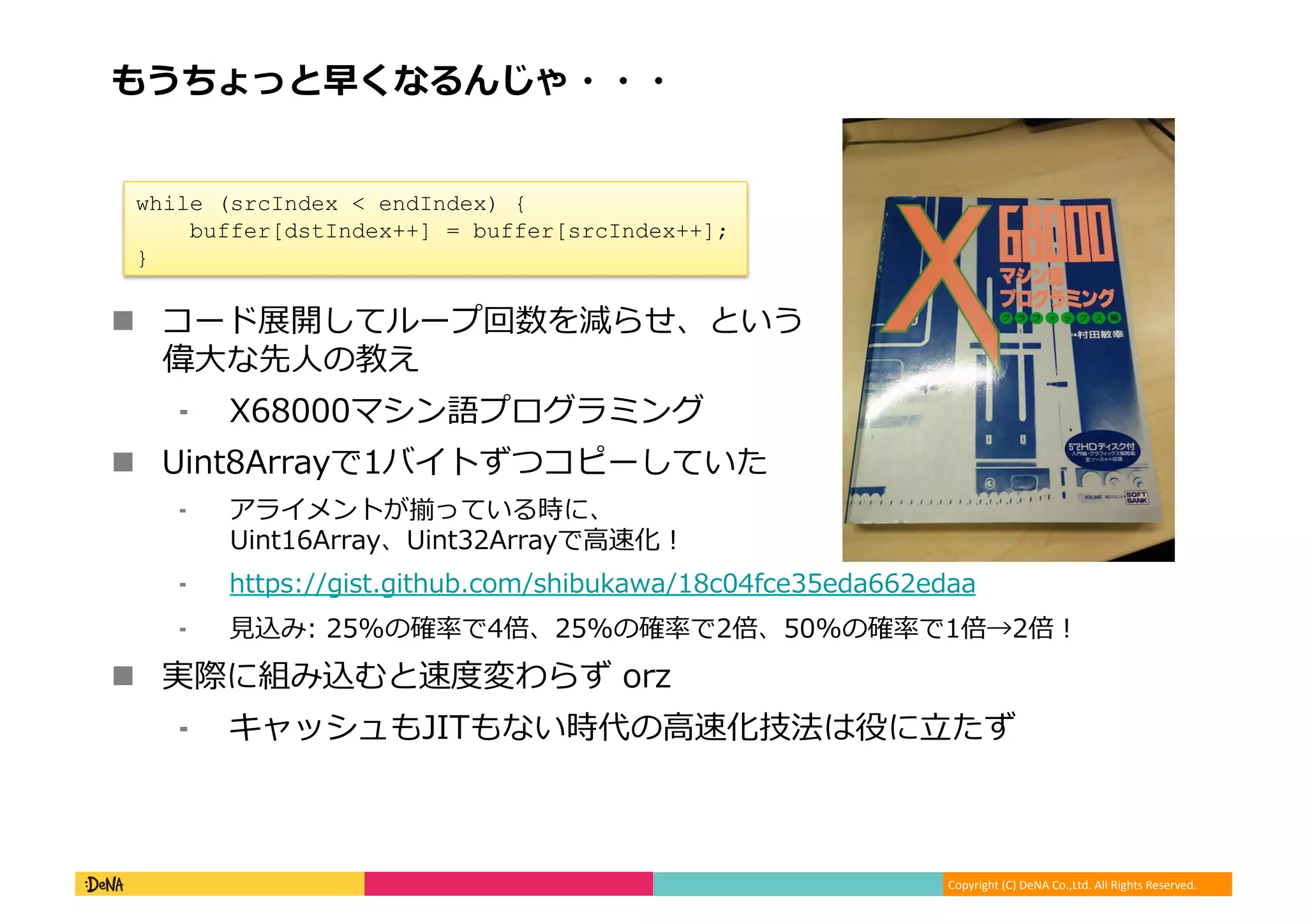 Copyright	
  (C)	
  DeNA	
  Co.,Ltd.	
  All	
  Rights	
  Reserved.	
  
もうちょっと早くなるんじゃ・・・	
  
!  コード展開してループ回数を減らせ、という
偉⼤大な先⼈人の教え	
  
⁃  X68000マシン語プログラミング	
  
!  Uint8Arrayで1バイトずつコピーしていた	
  
⁃  アライメントが揃っている時に、
Uint16Array、Uint32Arrayで⾼高速化！	
  
⁃  https://gist.github.com/shibukawa/18c04fce35eda662edaa	
  
⁃  ⾒見見込み:	
  25%の確率率率で4倍、25%の確率率率で2倍、50%の確率率率で1倍→2倍！	
  
!  実際に組み込むと速度度変わらず	
  orz	
  
⁃  キャッシュもJITもない時代の⾼高速化技法は役に⽴立立たず	
  
	
   	
  	
  
while (srcIndex < endIndex) {
buffer[dstIndex++] = buffer[srcIndex++];
}	
  
 