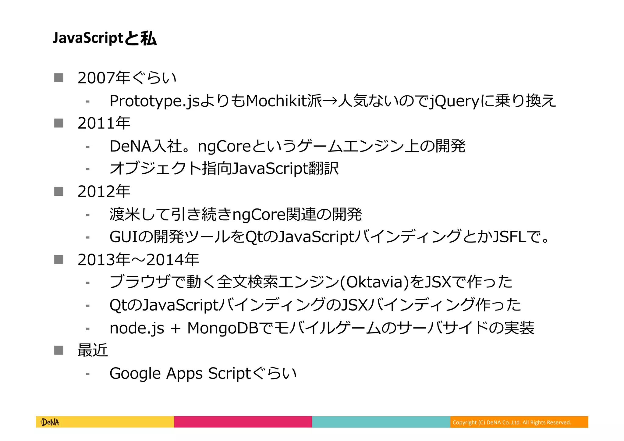 Copyright	
  (C)	
  DeNA	
  Co.,Ltd.	
  All	
  Rights	
  Reserved.	
  
JavaScriptと私	
  
!  2007年年ぐらい	
  
⁃  Prototype.jsよりもMochikit派→⼈人気ないのでjQueryに乗り換え	
  
!  2011年年	
  
⁃  DeNA⼊入社。ngCoreというゲームエンジン上の開発	
  
⁃  オブジェクト指向JavaScript翻訳	
  
!  2012年年	
  
⁃  渡⽶米して引き続きngCore関連の開発	
  
⁃  GUIの開発ツールをQtのJavaScriptバインディングとかJSFLで。	
  
!  2013年年〜～2014年年	
  
⁃  ブラウザで動く全⽂文検索索エンジン(Oktavia)をJSXで作った	
  
⁃  QtのJavaScriptバインディングのJSXバインディング作った	
  
⁃  node.js	
  +	
  MongoDBでモバイルゲームのサーバサイドの実装	
  
!  最近	
  
⁃  Google	
  Apps	
  Scriptぐらい	
  
 