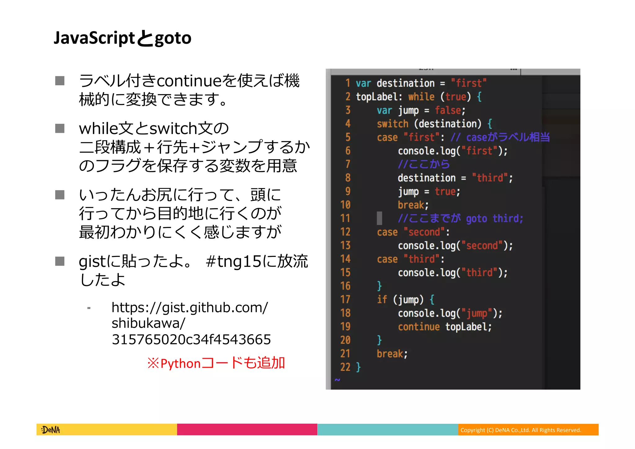 Copyright	
  (C)	
  DeNA	
  Co.,Ltd.	
  All	
  Rights	
  Reserved.	
  
JavaScriptとgoto	
  
!  ラベル付きcontinueを使えば機
械的に変換できます。	
  
!  while⽂文とswitch⽂文の
⼆二段構成＋⾏行行先+ジャンプするか
のフラグを保存する変数を⽤用意	
  
!  いったんお尻に⾏行行って、頭に
⾏行行ってから⽬目的地に⾏行行くのが
最初わかりにくく感じますが	
  
!  gistに貼ったよ。	
  #tng15に放流流
したよ	
  
⁃  https://gist.github.com/
shibukawa/
315765020c34f4543665	
  
※Pythonコードも追加	
  
 