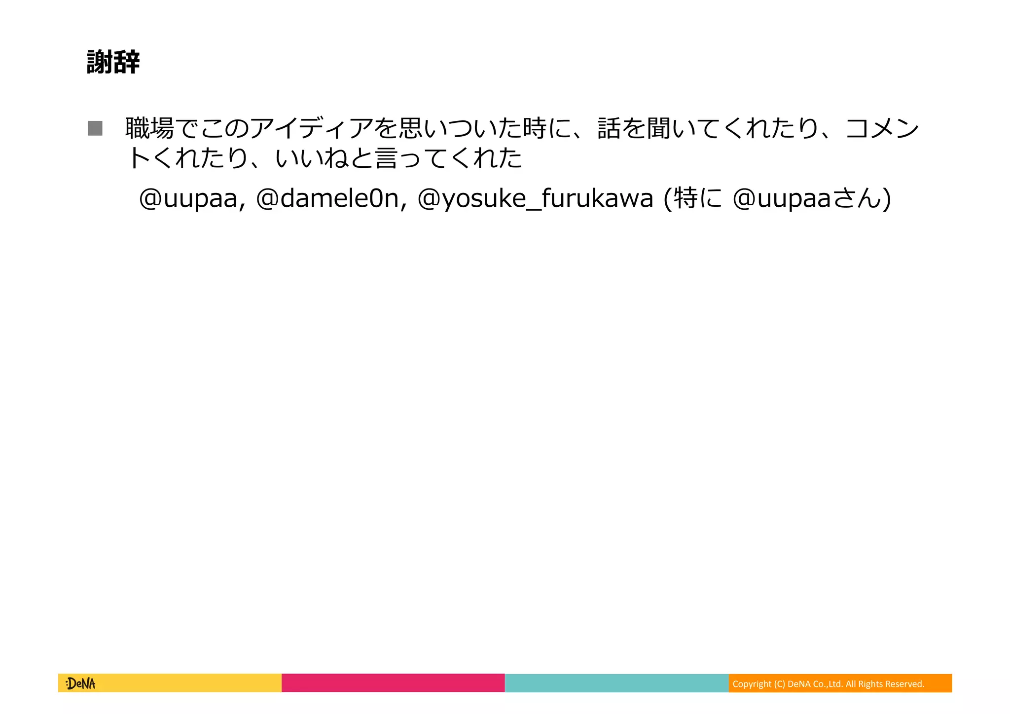 Copyright	
  (C)	
  DeNA	
  Co.,Ltd.	
  All	
  Rights	
  Reserved.	
  
謝辞	
  
!  職場でこのアイディアを思いついた時に、話を聞いてくれたり、コメン
トくれたり、いいねと⾔言ってくれた	
  
@uupaa,	
  @damele0n,	
  @yosuke_̲furukawa	
  (特に	
  @uupaaさん)	
  
 