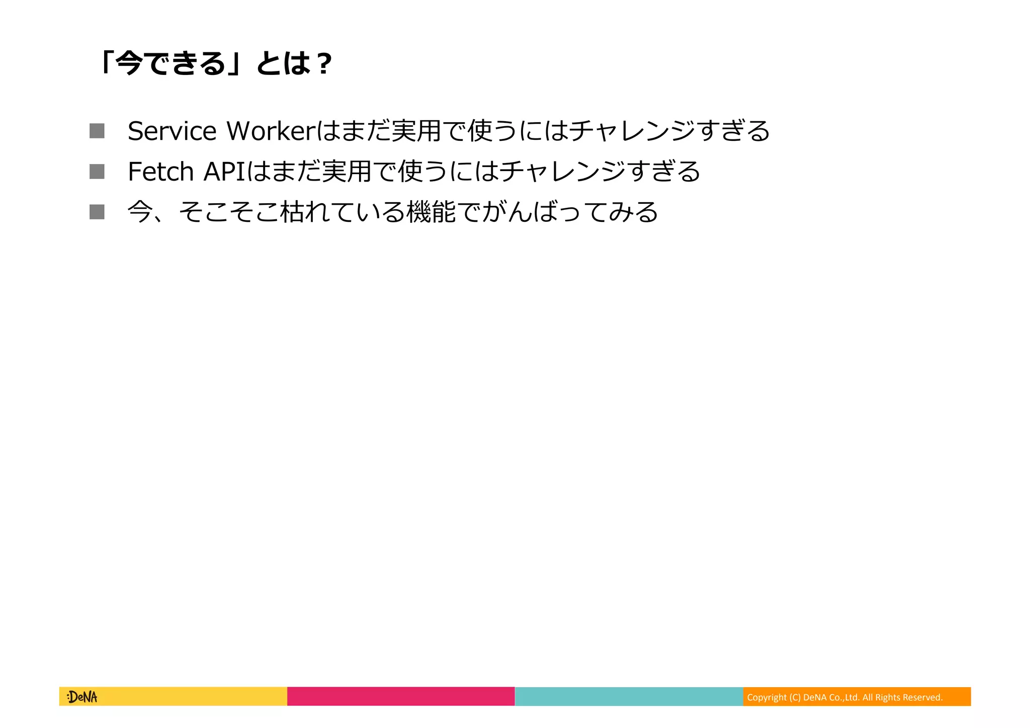 Copyright	
  (C)	
  DeNA	
  Co.,Ltd.	
  All	
  Rights	
  Reserved.	
  
「今できる」とは？	
  
!  Service	
  Workerはまだ実⽤用で使うにはチャレンジすぎる	
  
!  Fetch	
  APIはまだ実⽤用で使うにはチャレンジすぎる	
  
!  今、そこそこ枯れている機能でがんばってみる	
  
 