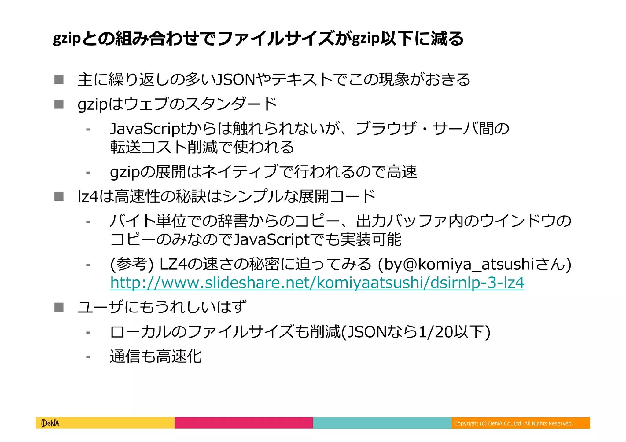 Copyright	
  (C)	
  DeNA	
  Co.,Ltd.	
  All	
  Rights	
  Reserved.	
  
gzipとの組み合わせでファイルサイズがgzip以下に減る	
  
!  主に繰り返しの多いJSONやテキストでこの現象がおきる	
  
!  gzipはウェブのスタンダード	
  
⁃  JavaScriptからは触れられないが、ブラウザ・サーバ間の
転送コスト削減で使われる	
  
⁃  gzipの展開はネイティブで⾏行行われるので⾼高速	
  
!  lz4は⾼高速性の秘訣はシンプルな展開コード	
  
⁃  バイト単位での辞書からのコピー、出⼒力力バッファ内のウインドウの
コピーのみなのでJavaScriptでも実装可能	
  
⁃  (参考)	
  LZ4の速さの秘密に迫ってみる	
  (by@komiya_̲atsushiさん)
http://www.slideshare.net/komiyaatsushi/dsirnlp-‐‑‒3-‐‑‒lz4	
  
!  ユーザにもうれしいはず	
  
⁃  ローカルのファイルサイズも削減(JSONなら1/20以下)	
  
⁃  通信も⾼高速化	
  
 