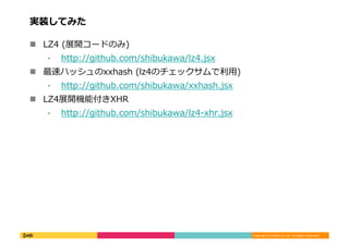 Copyright	
  (C)	
  DeNA	
  Co.,Ltd.	
  All	
  Rights	
  Reserved.	
  
実装してみた	
  
!  LZ4	
  (展開コードのみ)	
  
⁃  http://github.com/shibukawa/lz4.jsx	
  
!  最速ハッシュのxxhash	
  (lz4のチェックサムで利利⽤用)	
  
⁃  http://github.com/shibukawa/xxhash.jsx	
  
!  LZ4展開機能付きXHR	
  
⁃  http://github.com/shibukawa/lz4-‐‑‒xhr.jsx	
  
 