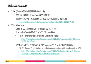 Copyright	
  (C)	
  DeNA	
  Co.,Ltd.	
  All	
  Rights	
  Reserved.	
  
速度度のための⼯工夫	
  
!  JSX	
  (DeNA製の速度度重視のaltJS)	
  
⁃  さらに積極的にNative構⽂文を駆使	
  
⁃  実装時のメモ:	
  C⾔言語的にJavaScriptを使う	
  (qiita)	
  
•  http://qiita.com/shibukawa/items/9cd0dbb5b5ad512b7c86	
  
!  WebWorker	
  
⁃  通信とLZ4の展開コードは別スレッドで	
  
⁃  ArrayBuﬀerの形式でメインスレッドへ	
  
•  (参考)	
  Transferable	
  Objects	
  Lightning	
  Fast!	
  
⁃  http://updates.html5rocks.com/2011/12/Transferable-‐‑‒Objects-‐‑‒
Lightning-‐‑‒Fast	
  
⁃  メインスレッド側で⽂文字列列へエンコードしてJSONを読む	
  
•  (参考)	
  Easier	
  ArrayBuﬀer	
  <-‐‑‒>	
  String	
  conversion	
  with	
  the	
  Encoding	
  API	
  	
  
⁃  http://updates.html5rocks.com/2014/08/Easier-‐‑‒ArrayBuﬀer-‐‑‒-‐‑‒-‐‑‒
String-‐‑‒conversion-‐‑‒with-‐‑‒the-‐‑‒Encoding-‐‑‒API	
  
 
