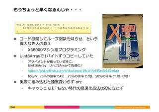 Copyright	
  (C)	
  DeNA	
  Co.,Ltd.	
  All	
  Rights	
  Reserved.	
  
もうちょっと早くなるんじゃ・・・	
  
!  コード展開してループ回数を減らせ、という
偉⼤大な先⼈人の教え	
  
⁃  X68000マシン語プログラミング	
  
!  Uint8Arrayで1バイトずつコピーしていた	
  
⁃  アライメントが揃っている時に、
Uint16Array、Uint32Arrayで⾼高速化！	
  
⁃  https://gist.github.com/shibukawa/18c04fce35eda662edaa	
  
⁃  ⾒見見込み:	
  25%の確率率率で4倍、25%の確率率率で2倍、50%の確率率率で1倍→2倍！	
  
!  実際に組み込むと速度度変わらず	
  orz	
  
⁃  キャッシュもJITもない時代の⾼高速化技法は役に⽴立立たず	
  
	
   	
  	
  
while (srcIndex < endIndex) {
buffer[dstIndex++] = buffer[srcIndex++];
}	
  
 