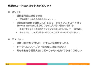 Copyright	
  (C)	
  DeNA	
  Co.,Ltd.	
  All	
  Rights	
  Reserved.	
  
現状のコードのメリットとデメリット	
  
!  メリット	
  
⁃  通信量量削減は達成できた	
  
•  7GB制限とかある今の時代にはメリット	
  
⁃  WebWorker側で通信しているので、クライアントコード外で
Service	
  Workerのようにフックがいろいろかけられる	
  
•  通信せずにテスト⽤用に静的コンテンツを返したりとか。データ的なDI。	
  
•  キャッシュ。サイズが⼩小さいのでローカルストレージにもやさしい。	
  
!  デメリット	
  
⁃  連続10回とかダウンロードすると発熱が少しある	
  
⁃  トータルのスループットは⼤大幅には変わらない	
  
⁃  そもそもある程度度⼤大きいJSONじゃないとlz4で⼩小さくならない	
  
 
