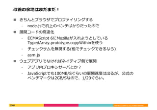 Copyright	
  (C)	
  DeNA	
  Co.,Ltd.	
  All	
  Rights	
  Reserved.	
  
改善の余地はまだまだ！	
  
!  きちんとブラウザでプロファイリングする	
  
⁃  node.jsで机上のベンチばかりだったので	
  
!  展開コードの⾼高速化	
  
⁃  ECMAScript	
  6にMozillaが⼊入れようとしている
TypedArray.prototype.copyWithinを使う	
  
⁃  チェックサムを無視する(他でチェックできるなら)	
  
⁃  asm.js	
  
!  ウェブアプリでなければネイティブ側で展開	
  
⁃  アプリ内プロキシサーバとか？	
  
⁃  JavaScriptでも100MB/Sぐらいの展開速度度は出るが、公式の
ベンチマークは2GB/Sなので、1/20ぐらい。	
  
 