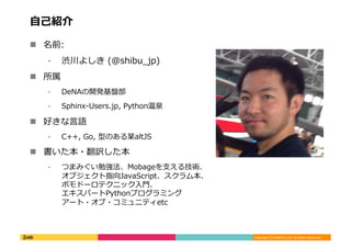 Copyright	
  (C)	
  DeNA	
  Co.,Ltd.	
  All	
  Rights	
  Reserved.	
  
⾃自⼰己紹介	
  
!  名前:	
  
⁃  渋川よしき	
  (@shibu_̲jp)	
  
!  所属	
  
⁃  DeNAの開発基盤部	
  
⁃  Sphinx-‐‑‒Users.jp,	
  Python温泉	
  
!  好きな⾔言語	
  
⁃  C++,	
  Go,	
  型のある某altJS	
  
!  書いた本・翻訳した本	
  
⁃  つまみぐい勉強法、Mobageを⽀支える技術、
オブジェクト指向JavaScript、スクラム本、
ポモドーロテクニック⼊入⾨門、
エキスパートPythonプログラミング
アート・オブ・コミュニティetc	
  
 