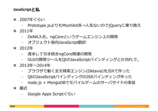 Copyright	
  (C)	
  DeNA	
  Co.,Ltd.	
  All	
  Rights	
  Reserved.	
  
JavaScriptと私	
  
!  2007年年ぐらい	
  
⁃  Prototype.jsよりもMochikit派→⼈人気ないのでjQueryに乗り換え	
  
!  2011年年	
  
⁃  DeNA⼊入社。ngCoreというゲームエンジン上の開発	
  
⁃  オブジェクト指向JavaScript翻訳	
  
!  2012年年	
  
⁃  渡⽶米して引き続きngCore関連の開発	
  
⁃  GUIの開発ツールをQtのJavaScriptバインディングとかJSFLで。	
  
!  2013年年〜～2014年年	
  
⁃  ブラウザで動く全⽂文検索索エンジン(Oktavia)をJSXで作った	
  
⁃  QtのJavaScriptバインディングのJSXバインディング作った	
  
⁃  node.js	
  +	
  MongoDBでモバイルゲームのサーバサイドの実装	
  
!  最近	
  
⁃  Google	
  Apps	
  Scriptぐらい	
  
 