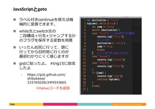 Copyright	
  (C)	
  DeNA	
  Co.,Ltd.	
  All	
  Rights	
  Reserved.	
  
JavaScriptとgoto	
  
!  ラベル付きcontinueを使えば機
械的に変換できます。	
  
!  while⽂文とswitch⽂文の
⼆二段構成＋⾏行行先+ジャンプするか
のフラグを保存する変数を⽤用意	
  
!  いったんお尻に⾏行行って、頭に
⾏行行ってから⽬目的地に⾏行行くのが
最初わかりにくく感じますが	
  
!  gistに貼ったよ。	
  #tng15に放流流
したよ	
  
⁃  https://gist.github.com/
shibukawa/
315765020c34f4543665	
  
※Pythonコードも追加	
  
 
