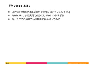 Copyright	
  (C)	
  DeNA	
  Co.,Ltd.	
  All	
  Rights	
  Reserved.	
  
「今できる」とは？	
  
!  Service	
  Workerはまだ実⽤用で使うにはチャレンジすぎる	
  
!  Fetch	
  APIはまだ実⽤用で使うにはチャレンジすぎる	
  
!  今、そこそこ枯れている機能でがんばってみる	
  
 
