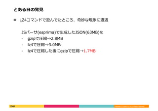 Copyright	
  (C)	
  DeNA	
  Co.,Ltd.	
  All	
  Rights	
  Reserved.	
  
とある⽇日の発⾒見見	
  
!  LZ4コマンドで遊んでたところ、奇妙な現象に遭遇	
  
JSパーサ(esprima)で⽣生成したJSON(63MB)を	
  
⁃  gzipで圧縮→2.8MB	
  
⁃  lz4で圧縮→3.0MB	
  
⁃  lz4で圧縮した後にgzipで圧縮→1.7MB	
  
 
