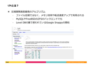 Copyright	
  (C)	
  DeNA	
  Co.,Ltd.	
  All	
  Rights	
  Reserved.	
  
LZ4とは？	
  
!  圧縮展開速度度重視のアルゴリズム	
  
⁃  ファイル圧縮ではなく、メモリ効率率率や転送速度度アップで利利⽤用される	
  
⁃  MySQLやFreeBSDのZFSのバックエンドでも	
  
⁃  Level	
  DBの裏裏で使われているGoogle	
  Snappyの類似	
  
 