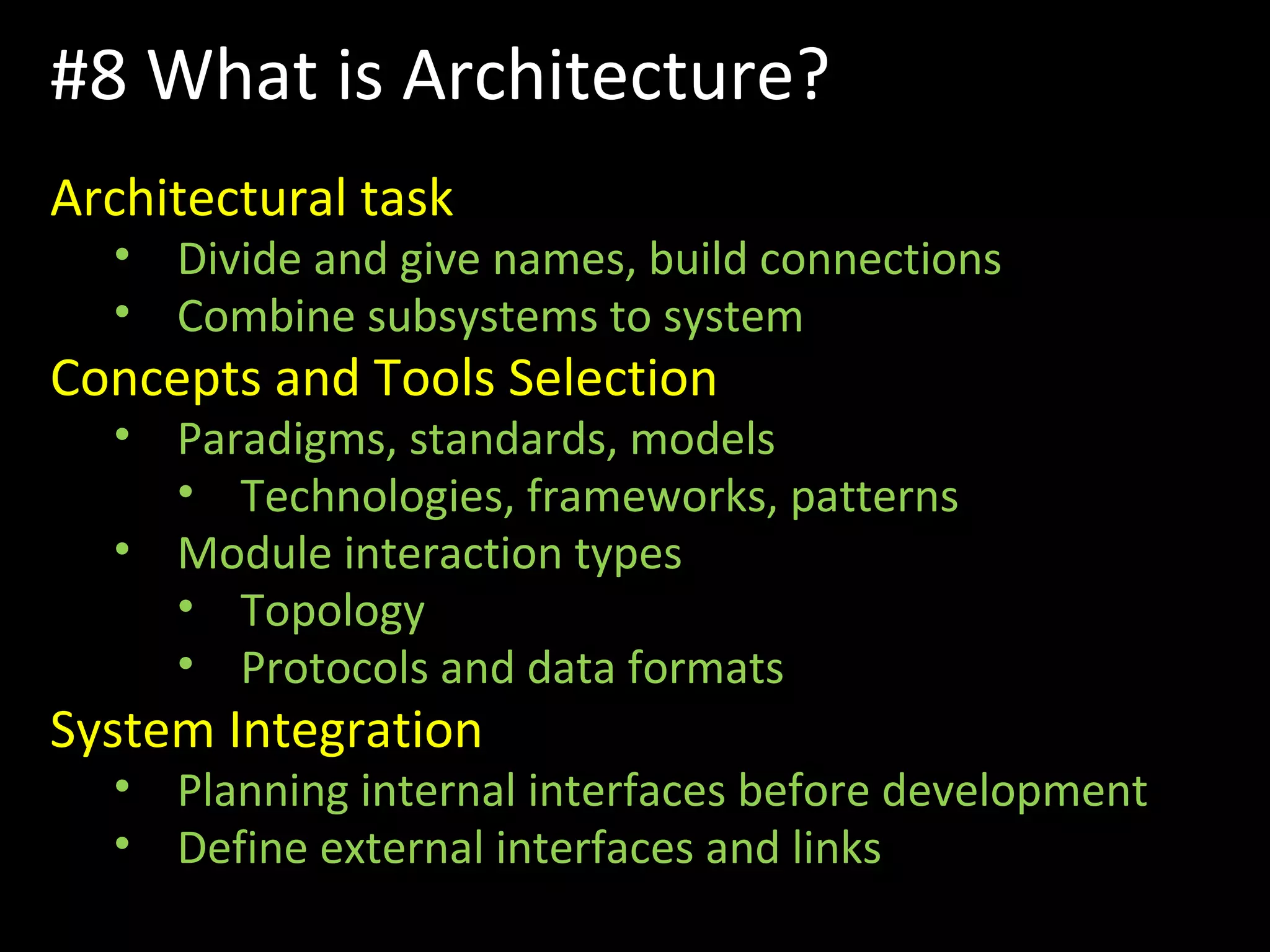 #8 What is Architecture?
Architectural task
• Divide and give names, build connections
• Combine subsystems to system
Concepts and Tools Selection
• Paradigms, standards, models
• Technologies, frameworks, patterns
• Module interaction types
• Topology
• Protocols and data formats
System Integration
• Planning internal interfaces before development
• Define external interfaces and links
 