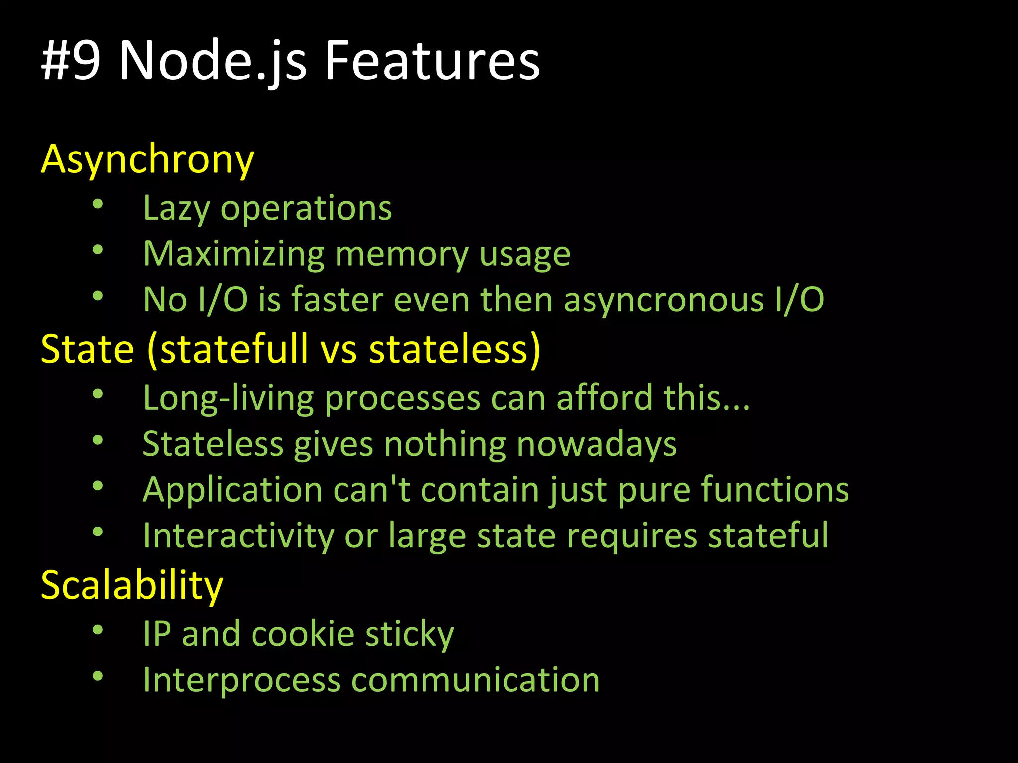 Asynchrony
• Lazy operations
• Maximizing memory usage
• No I/O is faster even then asyncronous I/O
State (statefull vs stateless)
• Long-living processes can afford this...
• Stateless gives nothing nowadays
• Application can't contain just pure functions
• Interactivity or large state requires stateful
Scalability
• IP and cookie sticky
• Interprocess communication
#9 Node.js Features
 