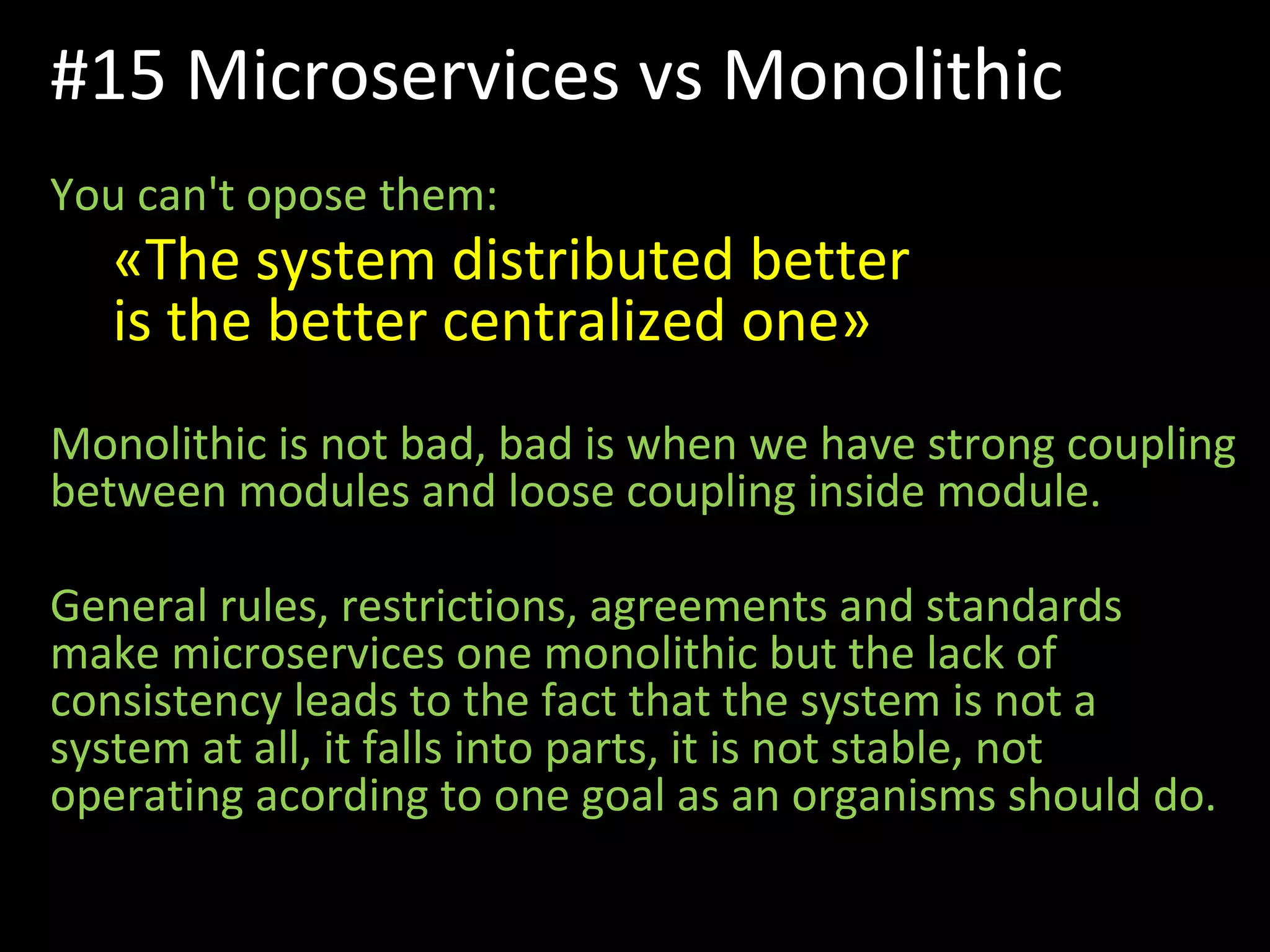 You can't opose them:
«The system distributed better
is the better centralized one»
Monolithic is not bad, bad is when we have strong coupling
between modules and loose coupling inside module.
General rules, restrictions, agreements and standards
make microservices one monolithic but the lack of
consistency leads to the fact that the system is not a
system at all, it falls into parts, it is not stable, not
operating acording to one goal as an organisms should do.
#15 Microservices vs Monolithic
 