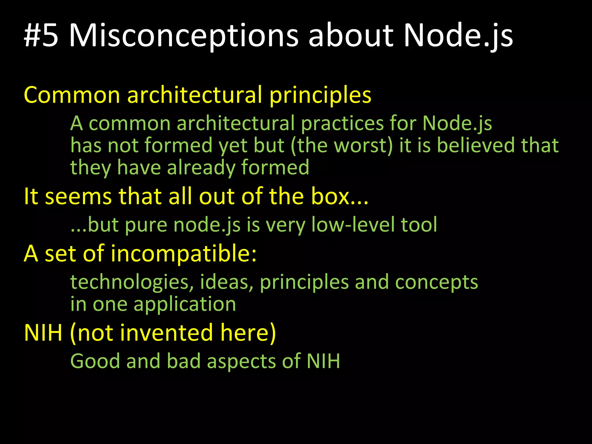 #5 Misconceptions about Node.js
Common architectural principles
A common architectural practices for Node.js
has not formed yet but (the worst) it is believed that
they have already formed
It seems that all out of the box...
...but pure node.js is very low-level tool
A set of incompatible:
technologies, ideas, principles and concepts
in one application
NIH (not invented here)
Good and bad aspects of NIH
 