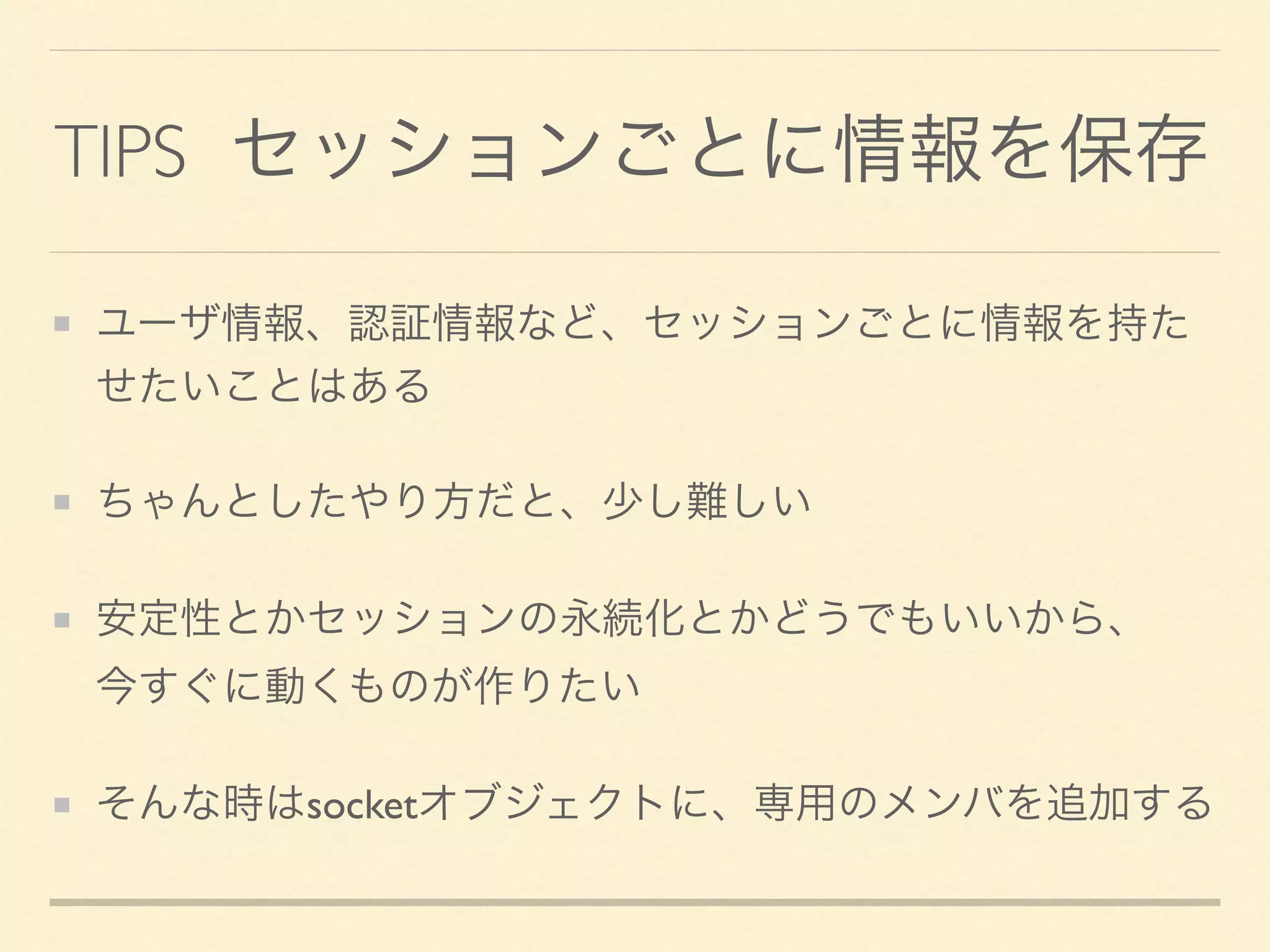 TIPS セッションごとに情報を保存
ユーザ情報、認証情報など、セッションごとに情報を持た
せたいことはある
ちゃんとしたやり方だと、少し難しい
安定性とかセッションの永続化とかどうでもいいから、 
今すぐに動くものが作りたい
そんな時はsocketオブジェクトに、専用のメンバを追加する
 