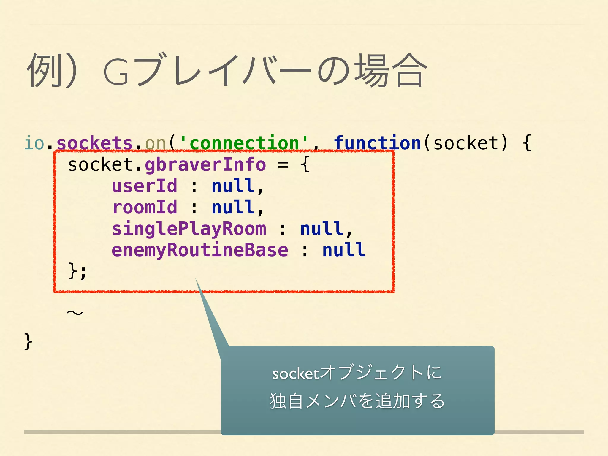 io.sockets.on('connection', function(socket) { 
socket.gbraverInfo = { 
userId : null, 
roomId : null, 
singlePlayRoom : null, 
enemyRoutineBase : null 
};
∼
}
例）Gブレイバーの場合
socketオブジェクトに 
独自メンバを追加する
 