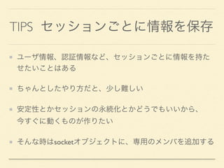 TIPS セッションごとに情報を保存
ユーザ情報、認証情報など、セッションごとに情報を持た
せたいことはある
ちゃんとしたやり方だと、少し難しい
安定性とかセッションの永続化とかどうでもいいから、 
今すぐに動くものが作りたい
そんな時はsocketオブジェクトに、専用のメンバを追加する
 