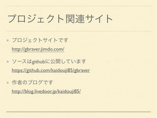 プロジェクト関連サイト
プロジェクトサイトです 
http://gbraver.jimdo.com/
ソースはgithubに公開しています 
https://github.com/kaidouji85/gbraver
作者のブログです 
http://blog.livedoor.jp/kaidouji85/
 
