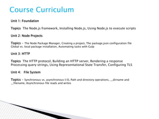 Course Curriculum
Unit 1: Foundation
Topics The Node.js framework, Installing Node.js, Using Node.js to execute scripts
Unit 2: Node Projects
Topics - The Node Package Manager, Creating a project, The package.json configuration file
Global vs. local package installation, Automating tasks with Gulp
Unit 3: HTTP
Topics The HTTP protocol, Building an HTTP server, Rendering a response
Processing query strings, Using Representational State Transfer, Configuring TLS
Unit 4: File System
Topics - Synchronous vs. asynchronous I/O, Path and directory operations, __dirname and
__filename, Asynchronous file reads and writes
 