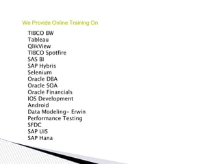 We Provide Online Training On
TIBCO BW
Tableau
QlikView
TIBCO Spotfire
SAS BI
SAP Hybris
Selenium
Oracle DBA
Oracle SOA
Oracle Financials
IOS Development
Android
Data Modeling- Erwin
Performance Testing
SFDC
SAP UI5
SAP Hana
 