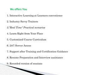 We offers You
1. Interactive Learning at Learners convenience
2. Industry Savvy Trainers
3.“Real Time" Practical scenarios
4. Learn Right from Your Place
5. Customized Course Curriculum
6. 24/7 Server Access
7. Support after Training and Certification Guidance
8. Resume Preparation and Interview assistance
9. Recorded version of sessions
 