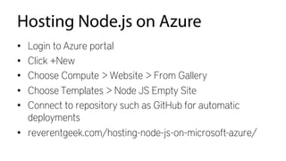 Hosting Node.js on Azure
•  Login to Azure portal
•  Click +New
•  Choose Compute > Website > From Gallery
•  Choose Templates > Node JS Empty Site
•  Connect to repository such as GitHub for automatic
deployments
•  reverentgeek.com/hosting-node-js-on-microsoft-azure/
 