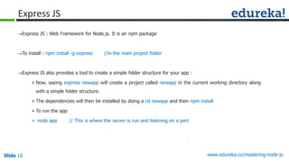 Slide 10 www.edureka.co/mastering-node-jsSlide 10
Express JS
Express JS : Web Framework for Node.js. It is an npm package
To install : npm install -g express //in the main project folder
Express JS also provides a tool to create a simple folder structure for your app :
» Now, saying express newapp will create a project called newapp in the current working directory along
with a simple folder structure.
» The dependencies will then be installed by doing a cd newapp and then npm install
» To run the app
» node app // This is where the server is run and listening on a port
 