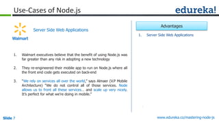 Slide 7 www.edureka.co/mastering-node-jsSlide 7
Use-Cases of Node.js
1. Walmart executives believe that the benefit of using Node.js was
far greater than any risk in adopting a new technology
2. They re-engineered their mobile app to run on Node.js where all
the front end code gets executed on back-end
3. “We rely on services all over the world,” says Almaer (V.P Mobile
Architecture) “We do not control all of those services. Node
allows us to front all these services… and scale up very nicely.
It’s perfect for what we’re doing in mobile.”
Server Side Web Applications
1. Server Side Web Applications
Advantages
 