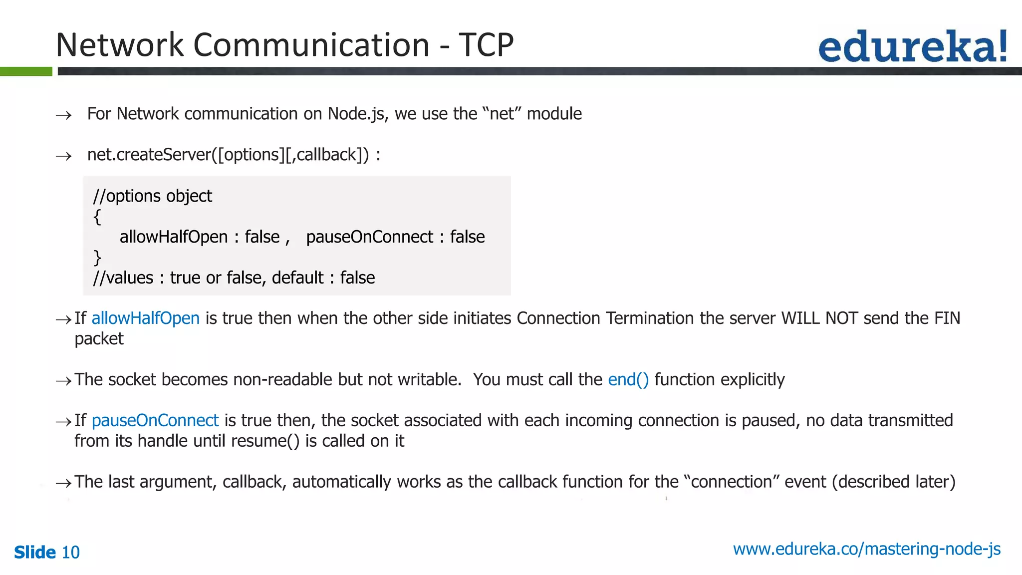 Slide 10 www.edureka.co/mastering-node-jsSlide 10Slide 10Slide 10
 For Network communication on Node.js, we use the “net” module
 net.createServer([options][,callback]) :
If allowHalfOpen is true then when the other side initiates Connection Termination the server WILL NOT send the FIN
packet
The socket becomes non-readable but not writable. You must call the end() function explicitly
If pauseOnConnect is true then, the socket associated with each incoming connection is paused, no data transmitted
from its handle until resume() is called on it
The last argument, callback, automatically works as the callback function for the “connection” event (described later)
Network Communication - TCP
//options object
{
allowHalfOpen : false , pauseOnConnect : false
}
//values : true or false, default : false
 