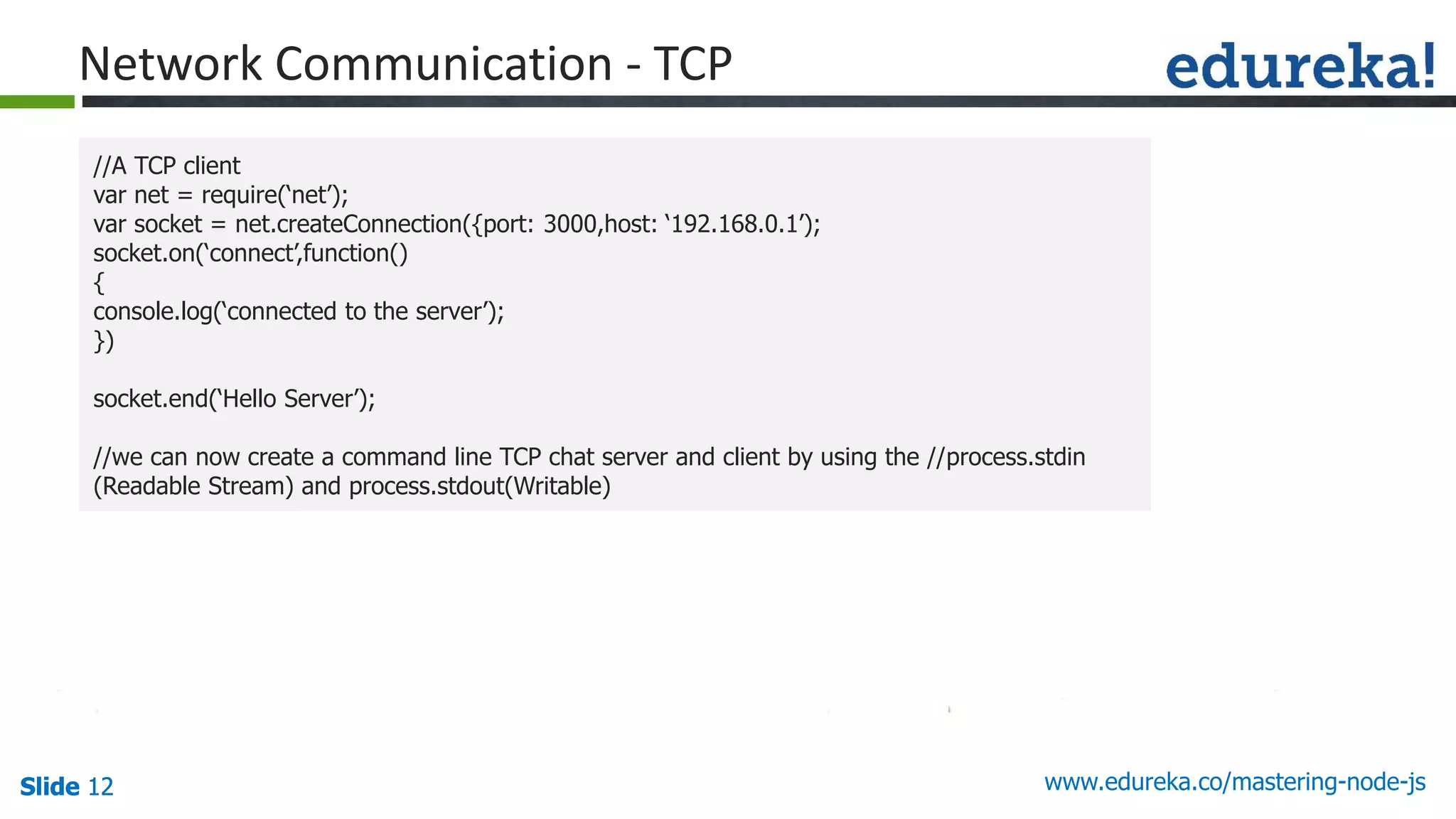 Slide 12 www.edureka.co/mastering-node-jsSlide 12Slide 12Slide 12
//A TCP client
var net = require(‘net’);
var socket = net.createConnection({port: 3000,host: ‘192.168.0.1’);
socket.on(‘connect’,function()
{
console.log(‘connected to the server’);
})
socket.end(‘Hello Server’);
//we can now create a command line TCP chat server and client by using the //process.stdin
(Readable Stream) and process.stdout(Writable)
Network Communication - TCP
 