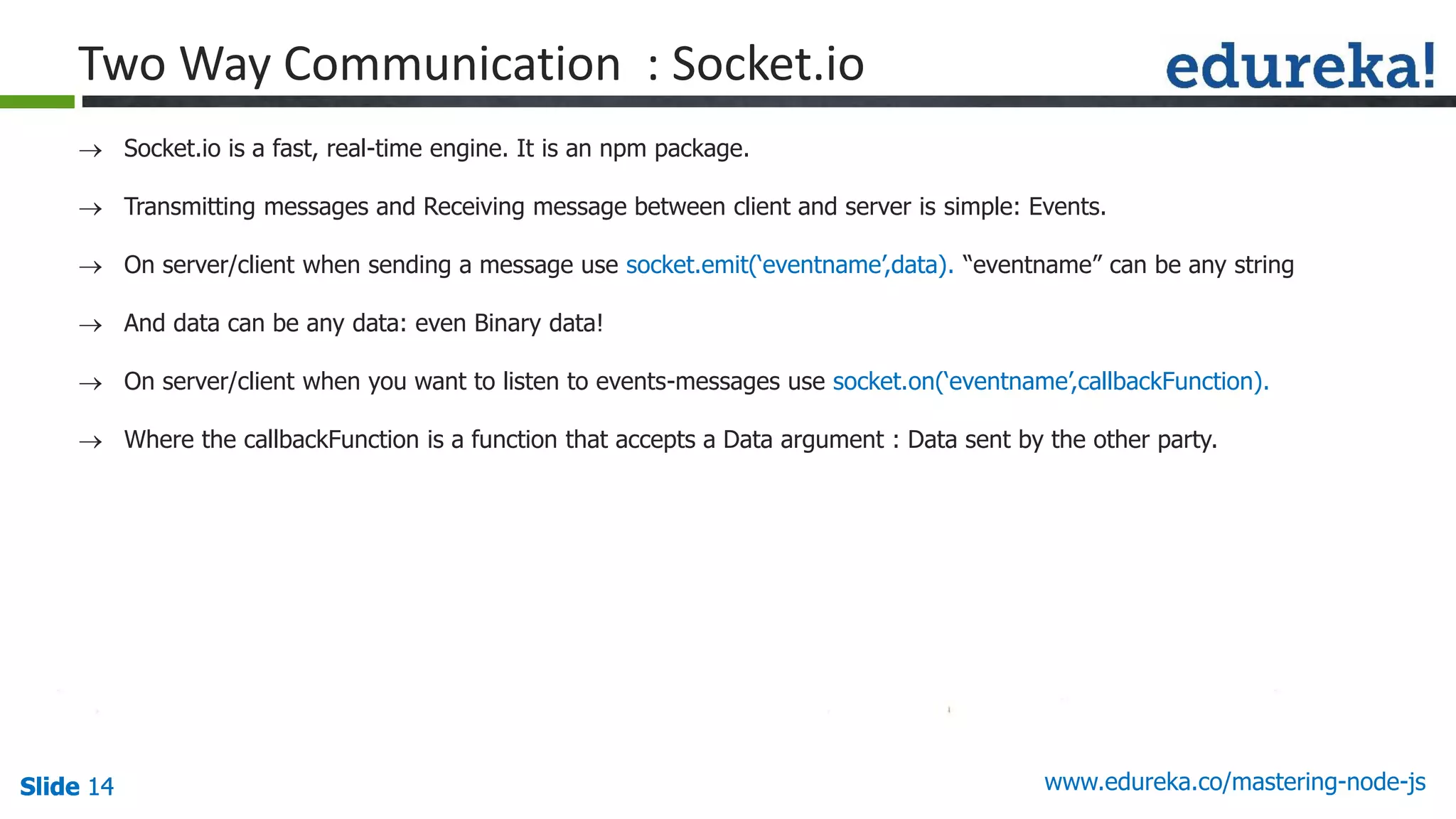 Slide 14 www.edureka.co/mastering-node-jsSlide 14Slide 14Slide 14
Two Way Communication : Socket.io
 Socket.io is a fast, real-time engine. It is an npm package.
 Transmitting messages and Receiving message between client and server is simple: Events.
 On server/client when sending a message use socket.emit(‘eventname’,data). “eventname” can be any string
 And data can be any data: even Binary data!
 On server/client when you want to listen to events-messages use socket.on(‘eventname’,callbackFunction).
 Where the callbackFunction is a function that accepts a Data argument : Data sent by the other party.
 