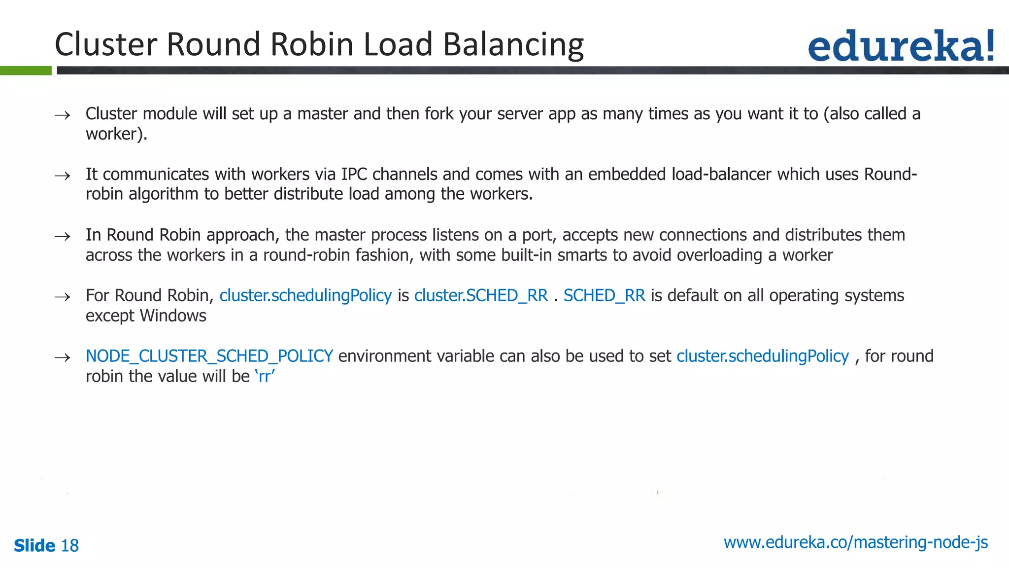 Slide 18 www.edureka.co/mastering-node-jsSlide 18Slide 18Slide 18
Cluster Round Robin Load Balancing
 Cluster module will set up a master and then fork your server app as many times as you want it to (also called a
worker).
 It communicates with workers via IPC channels and comes with an embedded load-balancer which uses Round-
robin algorithm to better distribute load among the workers.
 In Round Robin approach, the master process listens on a port, accepts new connections and distributes them
across the workers in a round-robin fashion, with some built-in smarts to avoid overloading a worker
 For Round Robin, cluster.schedulingPolicy is cluster.SCHED_RR . SCHED_RR is default on all operating systems
except Windows
 NODE_CLUSTER_SCHED_POLICY environment variable can also be used to set cluster.schedulingPolicy , for round
robin the value will be ‘rr’
 