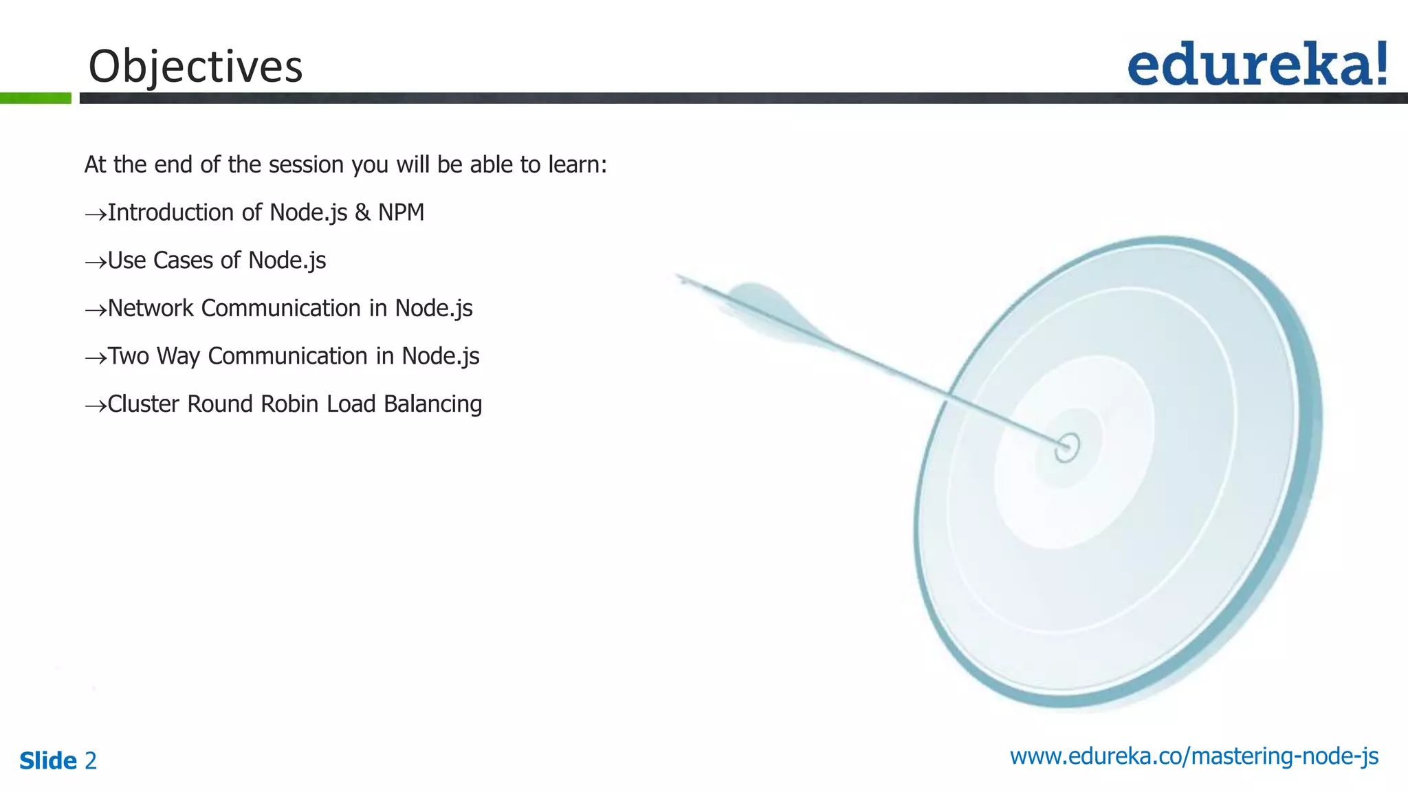 Slide 2 www.edureka.co/mastering-node-js
Objectives
At the end of the session you will be able to learn:
Introduction of Node.js & NPM
Use Cases of Node.js
Network Communication in Node.js
Two Way Communication in Node.js
Cluster Round Robin Load Balancing
 