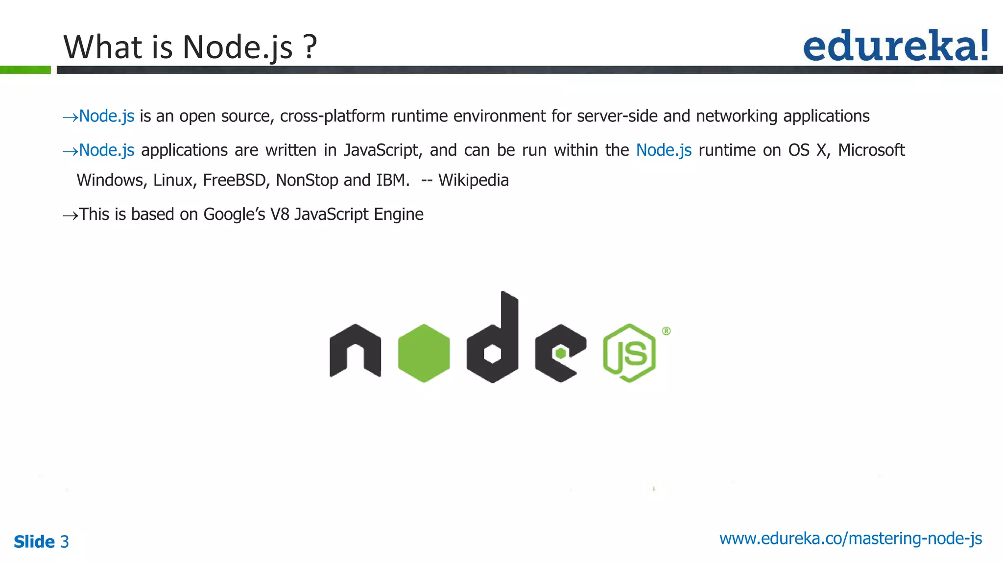 Slide 3 www.edureka.co/mastering-node-jsSlide 3
What is Node.js ?
Node.js is an open source, cross-platform runtime environment for server-side and networking applications
Node.js applications are written in JavaScript, and can be run within the Node.js runtime on OS X, Microsoft
Windows, Linux, FreeBSD, NonStop and IBM. -- Wikipedia
This is based on Google’s V8 JavaScript Engine
 