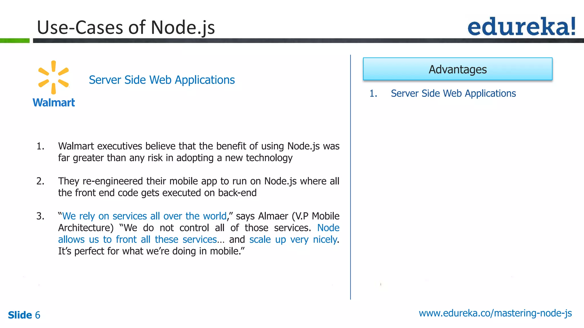 Slide 6 www.edureka.co/mastering-node-jsSlide 6
Use-Cases of Node.js
1. Walmart executives believe that the benefit of using Node.js was
far greater than any risk in adopting a new technology
2. They re-engineered their mobile app to run on Node.js where all
the front end code gets executed on back-end
3. “We rely on services all over the world,” says Almaer (V.P Mobile
Architecture) “We do not control all of those services. Node
allows us to front all these services… and scale up very nicely.
It’s perfect for what we’re doing in mobile.”
Server Side Web Applications
1. Server Side Web Applications
Advantages
 