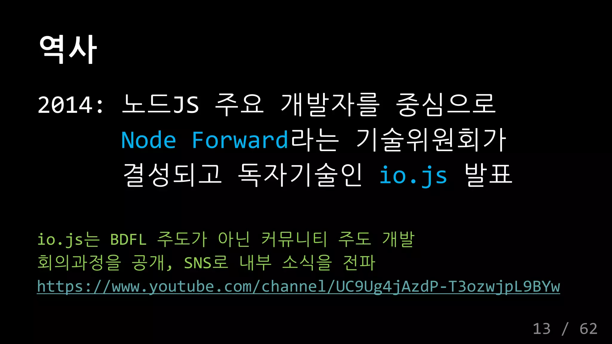 역사
2014: 노드JS 주요 개발자를 중심으로
Node Forward라는 기술위원회가
결성되고 독자기술인 io.js 발표
io.js는 BDFL 주도가 아닌 커뮤니티 주도 개발
회의과정을 공개, SNS로 내부 소식을 전파
https://www.youtube.com/channel/UC9Ug4jAzdP-T3ozwjpL9BYw
13 / 62
 